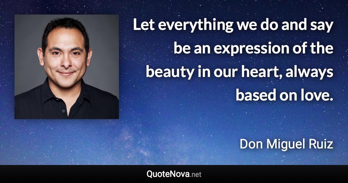 Let everything we do and say be an expression of the beauty in our heart, always based on love. - Don Miguel Ruiz quote