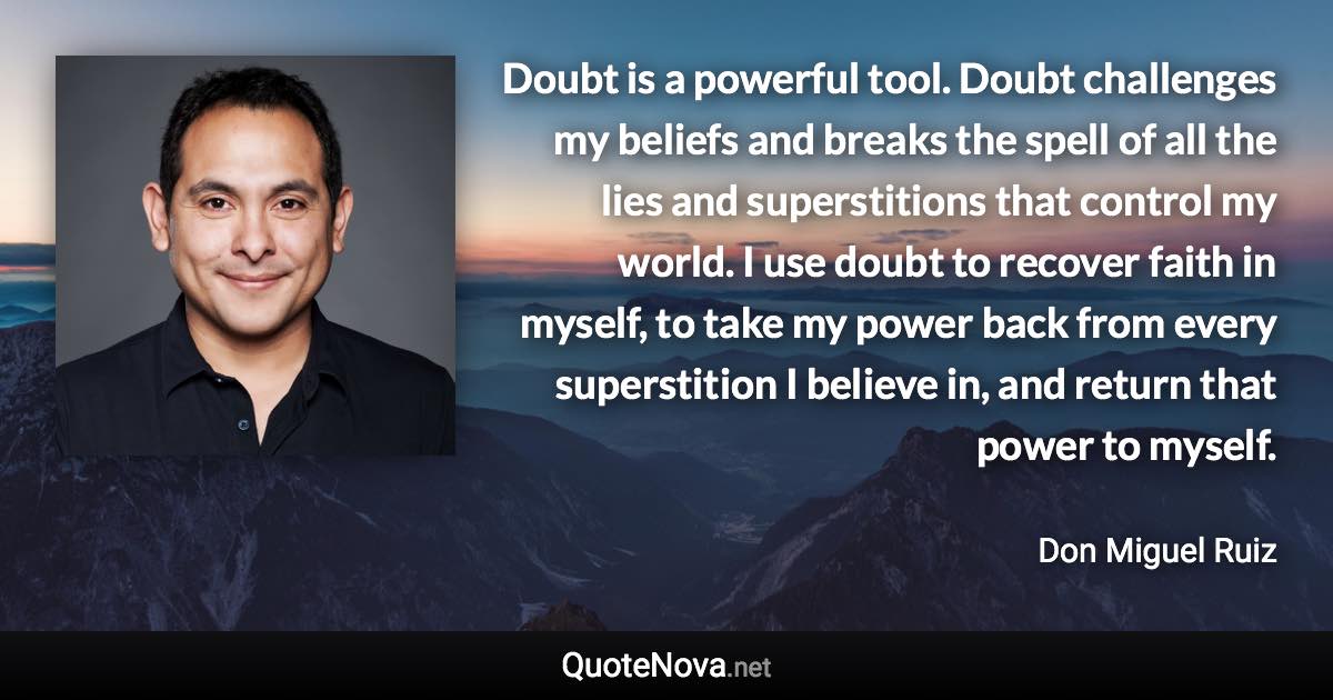 Doubt is a powerful tool. Doubt challenges my beliefs and breaks the spell of all the lies and superstitions that control my world. I use doubt to recover faith in myself, to take my power back from every superstition I believe in, and return that power to myself. - Don Miguel Ruiz quote