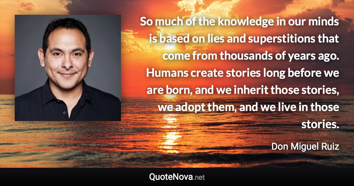 So much of the knowledge in our minds is based on lies and superstitions that come from thousands of years ago. Humans create stories long before we are born, and we inherit those stories, we adopt them, and we live in those stories. - Don Miguel Ruiz quote