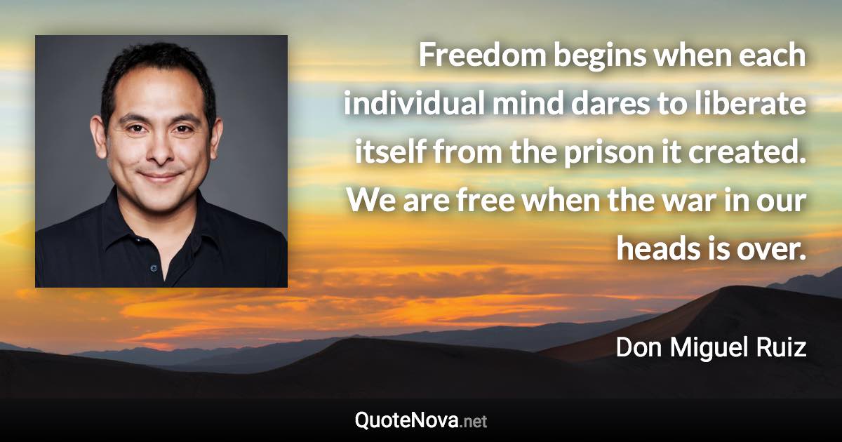 Freedom begins when each individual mind dares to liberate itself from the prison it created. We are free when the war in our heads is over. - Don Miguel Ruiz quote