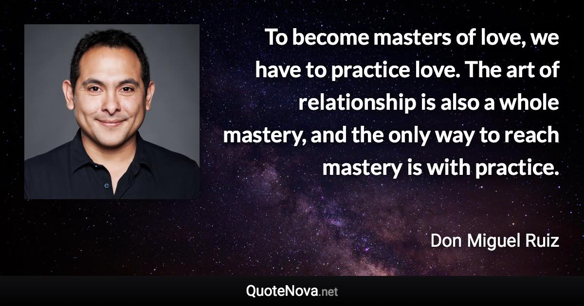 To become masters of love, we have to practice love. The art of relationship is also a whole mastery, and the only way to reach mastery is with practice. - Don Miguel Ruiz quote