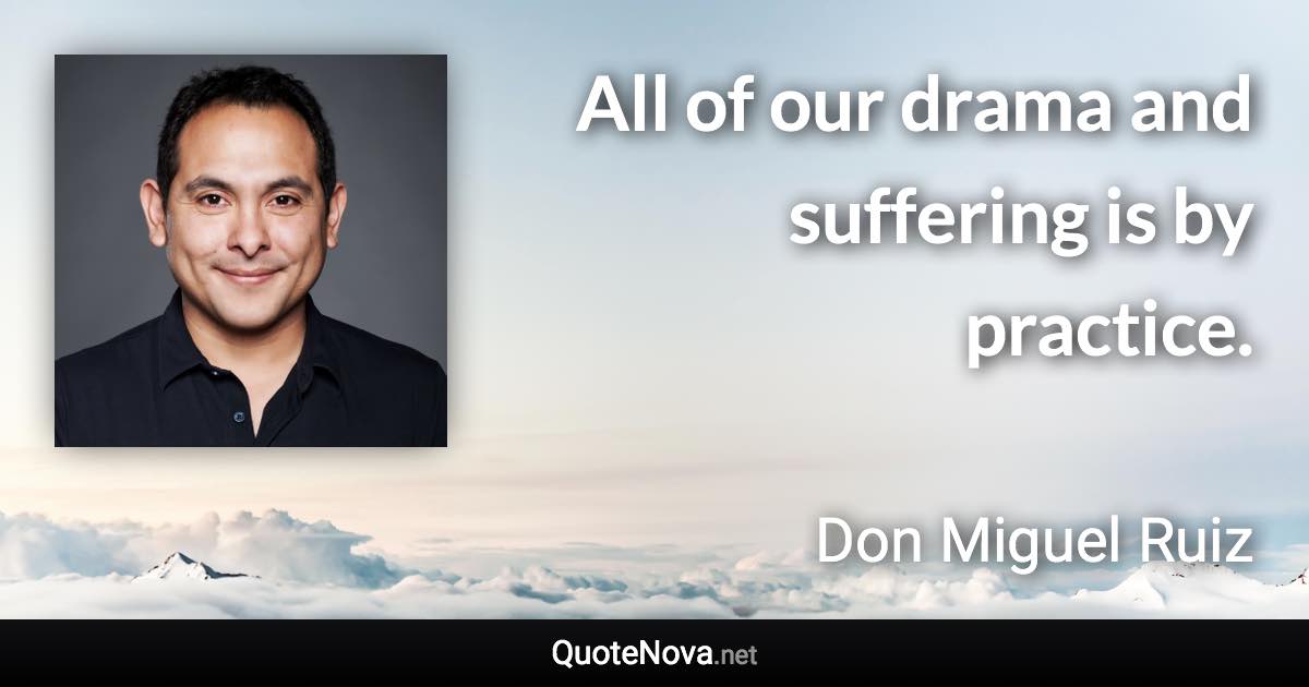 All of our drama and suffering is by practice. - Don Miguel Ruiz quote