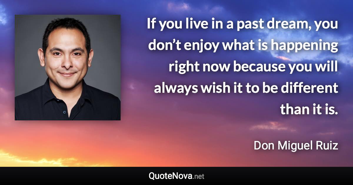 If you live in a past dream, you don’t enjoy what is happening right now because you will always wish it to be different than it is. - Don Miguel Ruiz quote