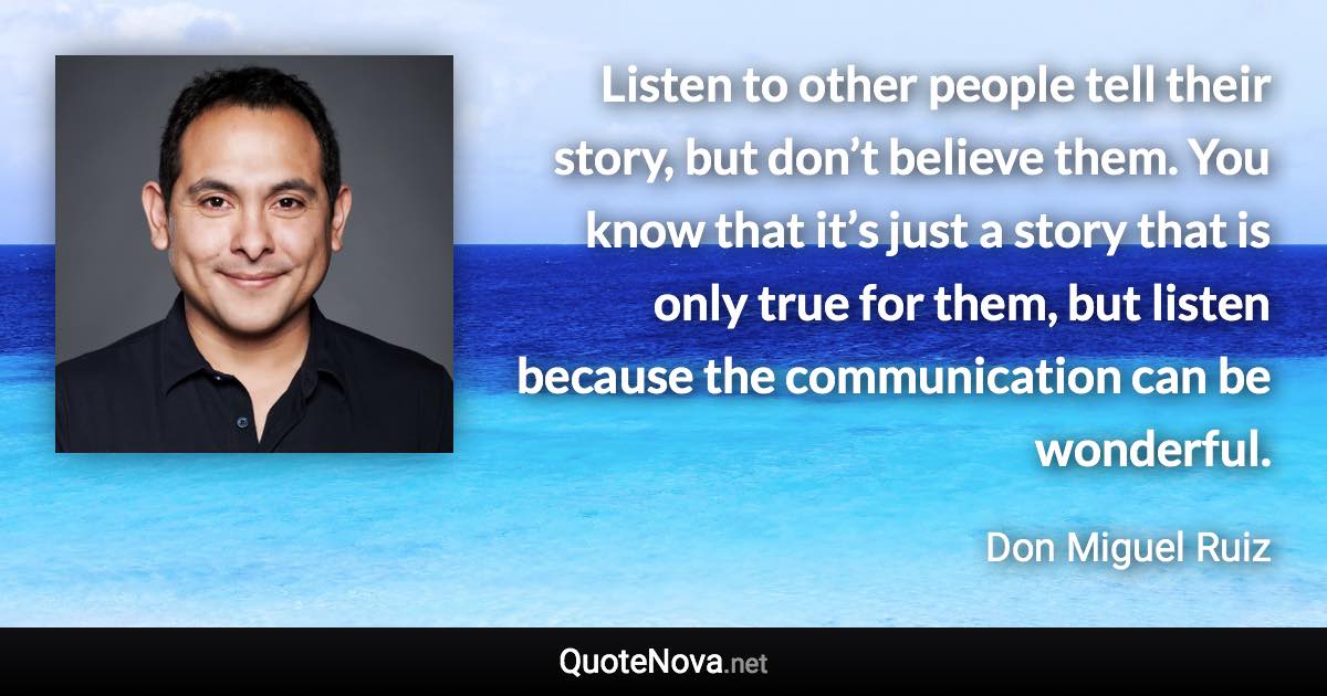 Listen to other people tell their story, but don’t believe them. You know that it’s just a story that is only true for them, but listen because the communication can be wonderful. - Don Miguel Ruiz quote