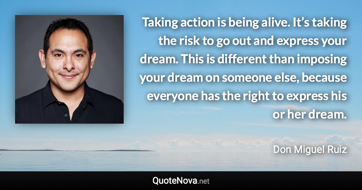 Taking action is being alive. It’s taking the risk to go out and express your dream. This is different than imposing your dream on someone else, because everyone has the right to express his or her dream. - Don Miguel Ruiz quote