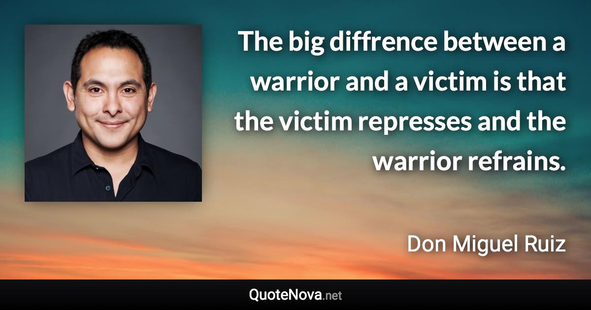 The big diffrence between a warrior and a victim is that the victim represses and the warrior refrains. - Don Miguel Ruiz quote