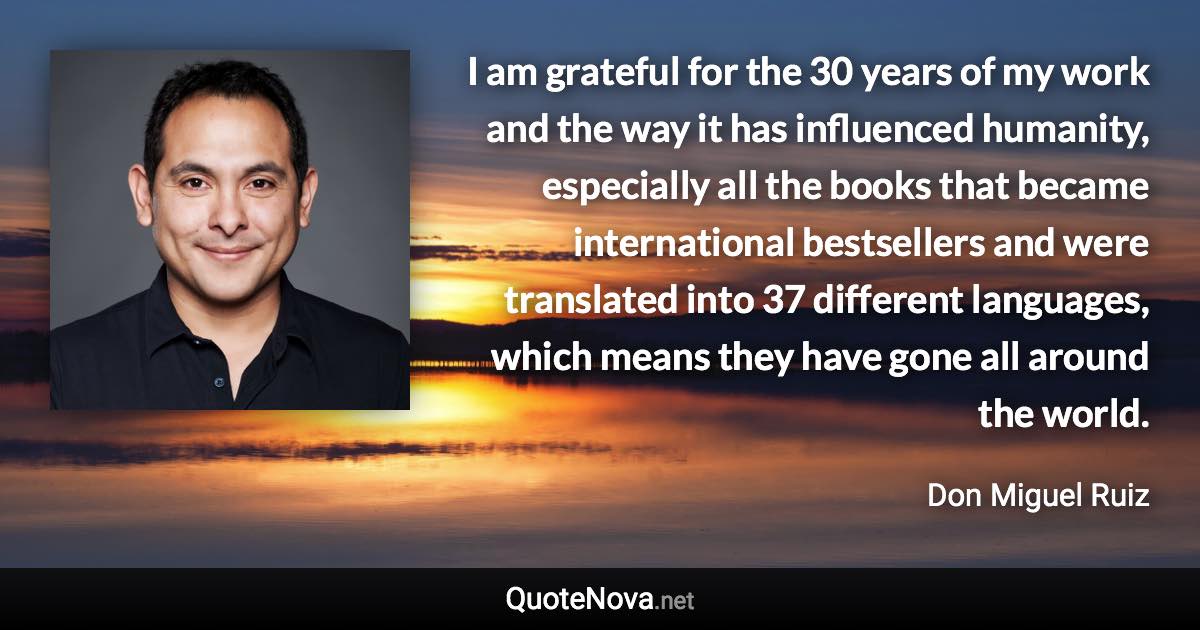 I am grateful for the 30 years of my work and the way it has influenced humanity, especially all the books that became international bestsellers and were translated into 37 different languages, which means they have gone all around the world. - Don Miguel Ruiz quote