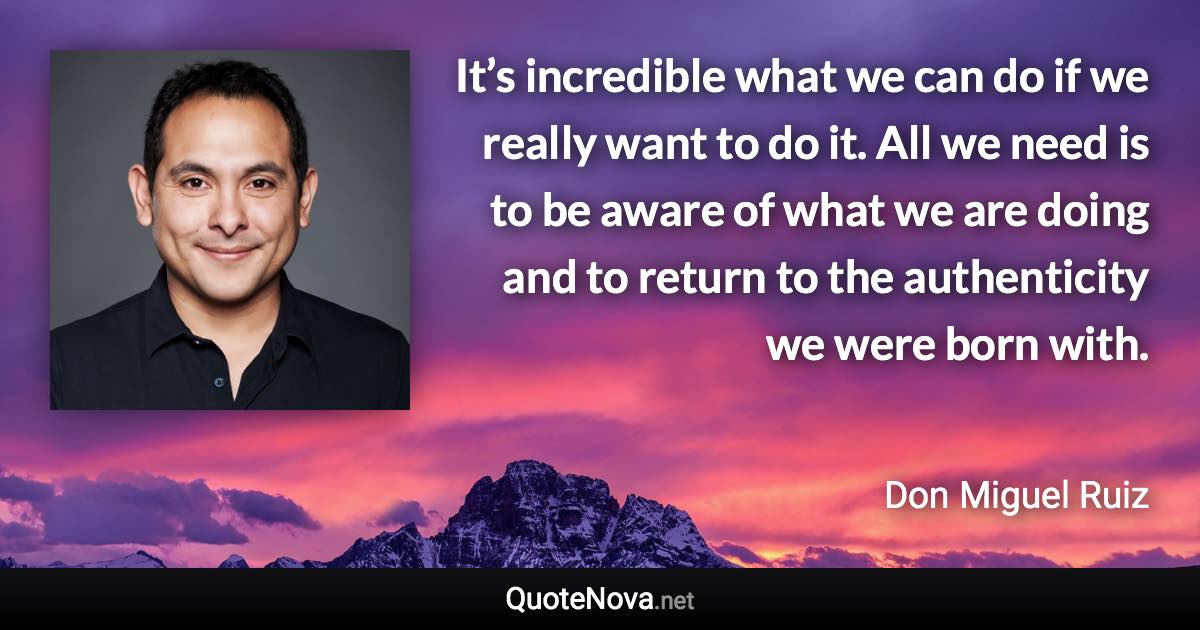 It’s incredible what we can do if we really want to do it. All we need is to be aware of what we are doing and to return to the authenticity we were born with. - Don Miguel Ruiz quote