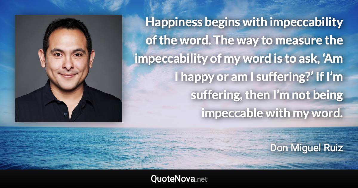 Happiness begins with impeccability of the word. The way to measure the impeccability of my word is to ask, ‘Am I happy or am I suffering?’ If I’m suffering, then I’m not being impeccable with my word. - Don Miguel Ruiz quote