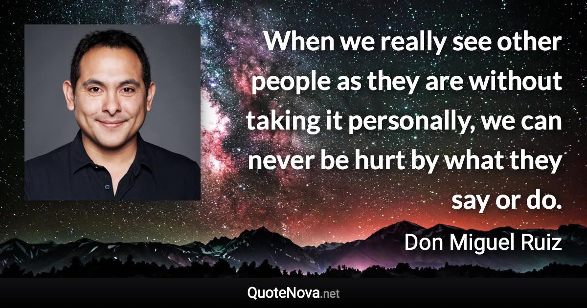 When we really see other people as they are without taking it personally, we can never be hurt by what they say or do. - Don Miguel Ruiz quote