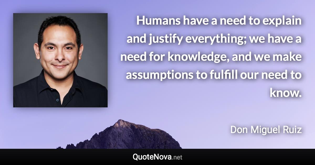 Humans have a need to explain and justify everything; we have a need for knowledge, and we make assumptions to fulfill our need to know. - Don Miguel Ruiz quote