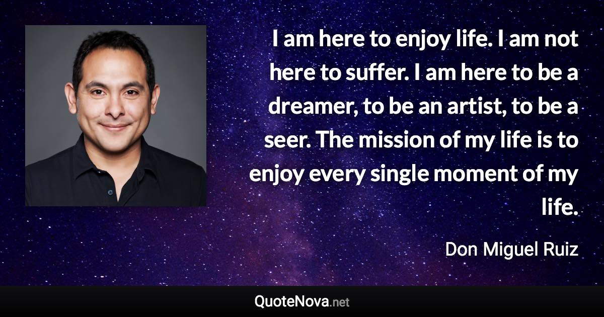 I am here to enjoy life. I am not here to suffer. I am here to be a dreamer, to be an artist, to be a seer. The mission of my life is to enjoy every single moment of my life. - Don Miguel Ruiz quote