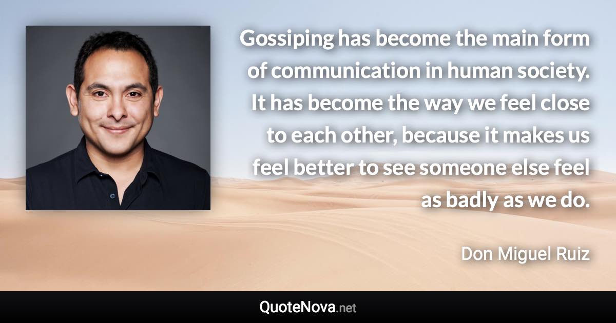 Gossiping has become the main form of communication in human society. It has become the way we feel close to each other, because it makes us feel better to see someone else feel as badly as we do. - Don Miguel Ruiz quote