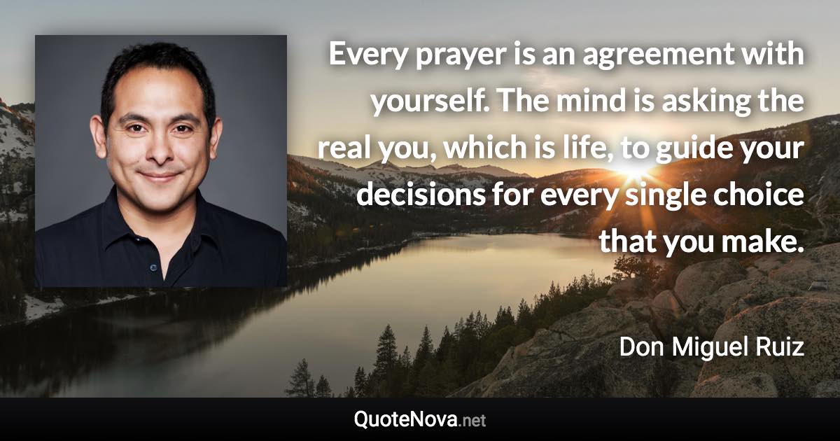 Every prayer is an agreement with yourself. The mind is asking the real you, which is life, to guide your decisions for every single choice that you make. - Don Miguel Ruiz quote