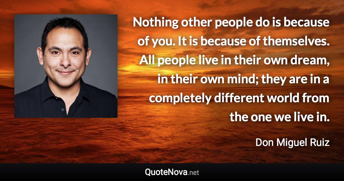 Nothing other people do is because of you. It is because of themselves. All people live in their own dream, in their own mind; they are in a completely different world from the one we live in. - Don Miguel Ruiz quote