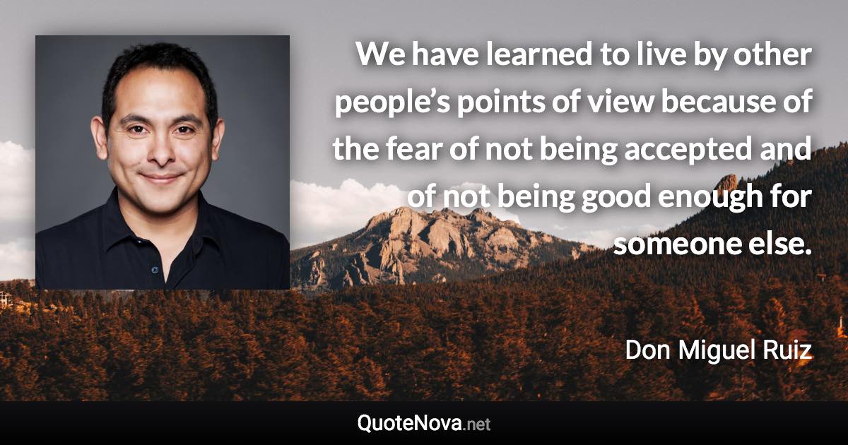 We have learned to live by other people’s points of view because of the fear of not being accepted and of not being good enough for someone else. - Don Miguel Ruiz quote