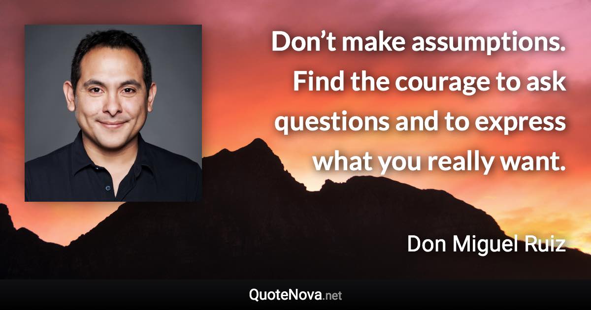 Don’t make assumptions. Find the courage to ask questions and to express what you really want. - Don Miguel Ruiz quote