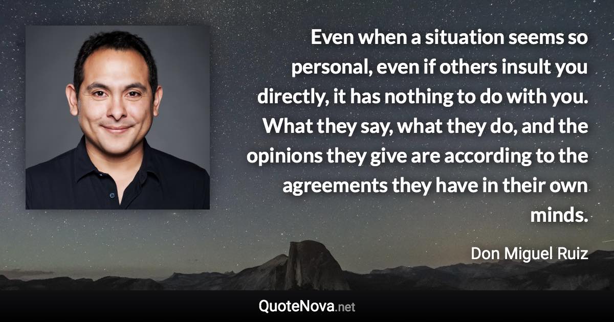 Even when a situation seems so personal, even if others insult you directly, it has nothing to do with you. What they say, what they do, and the opinions they give are according to the agreements they have in their own minds. - Don Miguel Ruiz quote