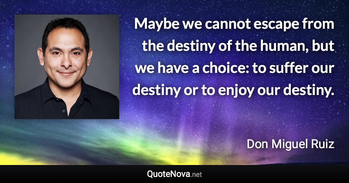 Maybe we cannot escape from the destiny of the human, but we have a choice: to suffer our destiny or to enjoy our destiny. - Don Miguel Ruiz quote