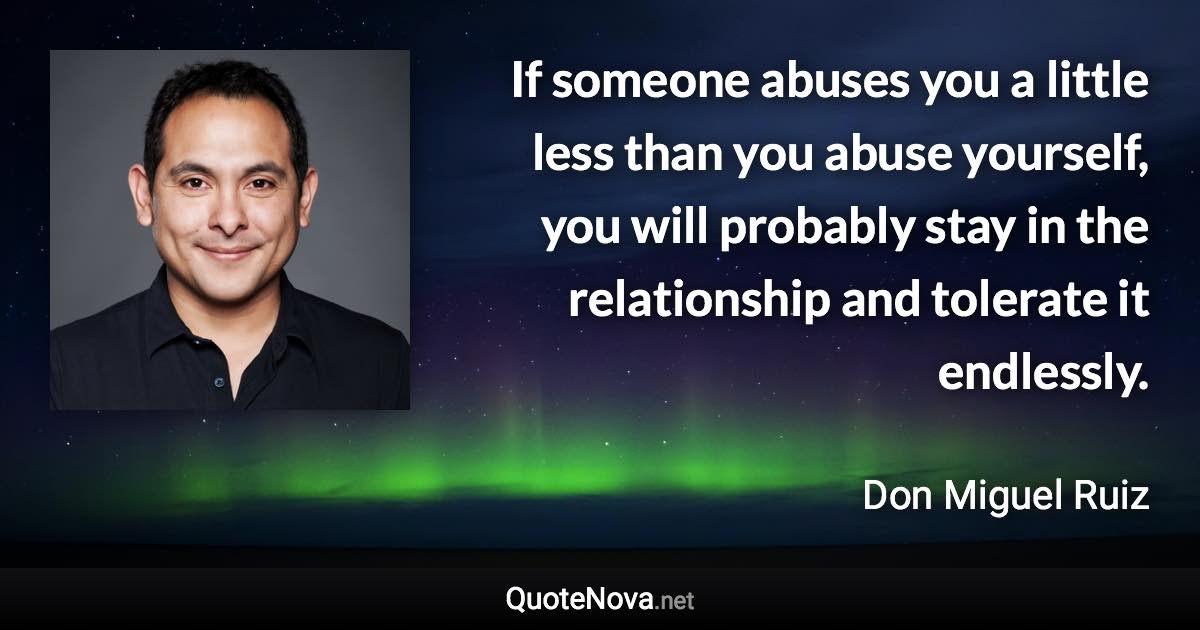 If someone abuses you a little less than you abuse yourself, you will probably stay in the relationship and tolerate it endlessly. - Don Miguel Ruiz quote