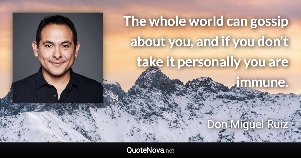 The whole world can gossip about you, and if you don’t take it personally you are immune. - Don Miguel Ruiz quote