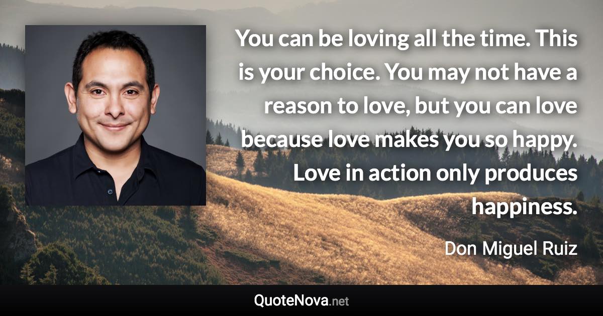 You can be loving all the time. This is your choice. You may not have a reason to love, but you can love because love makes you so happy. Love in action only produces happiness. - Don Miguel Ruiz quote