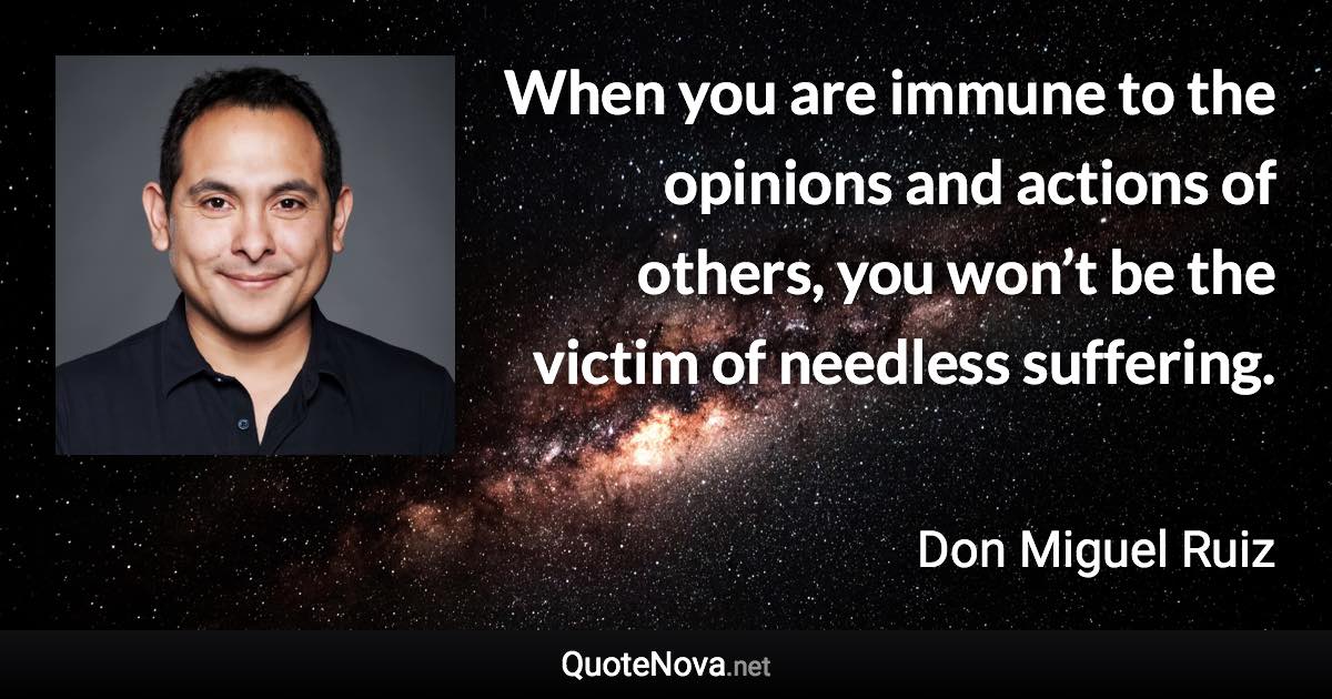 When you are immune to the opinions and actions of others, you won’t be the victim of needless suffering. - Don Miguel Ruiz quote