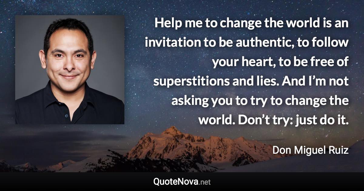 Help me to change the world is an invitation to be authentic, to follow your heart, to be free of superstitions and lies. And I’m not asking you to try to change the world. Don’t try: just do it. - Don Miguel Ruiz quote