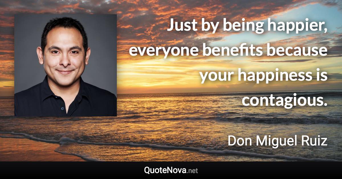 Just by being happier, everyone benefits because your happiness is contagious. - Don Miguel Ruiz quote