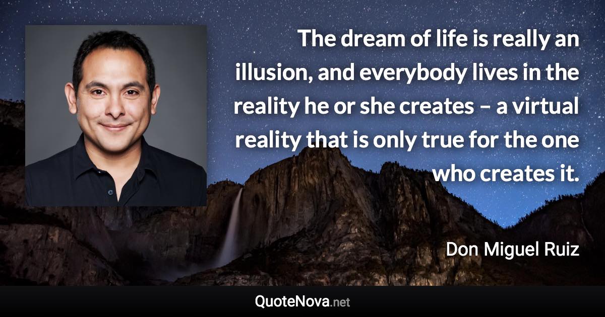 The dream of life is really an illusion, and everybody lives in the reality he or she creates – a virtual reality that is only true for the one who creates it. - Don Miguel Ruiz quote