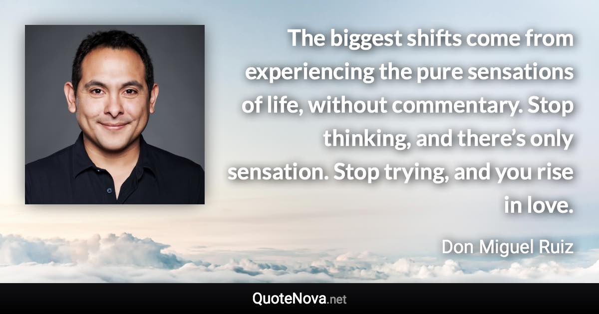 The biggest shifts come from experiencing the pure sensations of life, without commentary. Stop thinking, and there’s only sensation. Stop trying, and you rise in love. - Don Miguel Ruiz quote