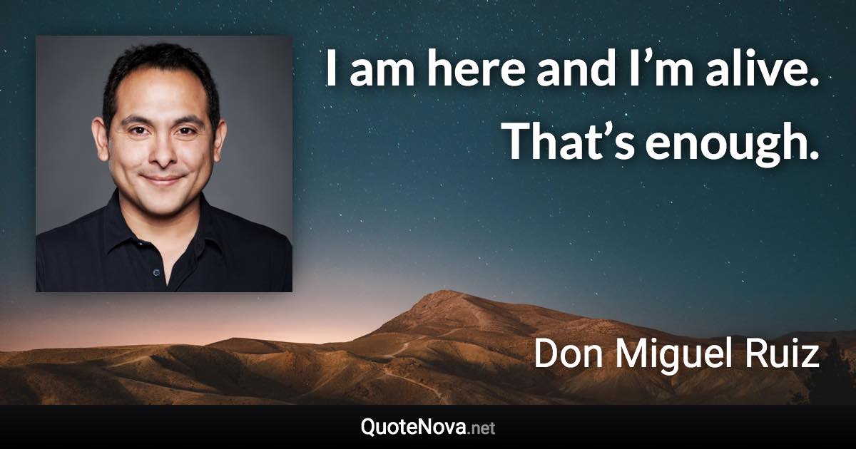 I am here and I’m alive. That’s enough. - Don Miguel Ruiz quote