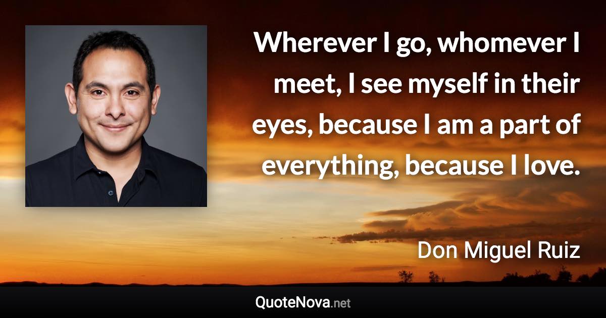 Wherever I go, whomever I meet, I see myself in their eyes, because I am a part of everything, because I love. - Don Miguel Ruiz quote