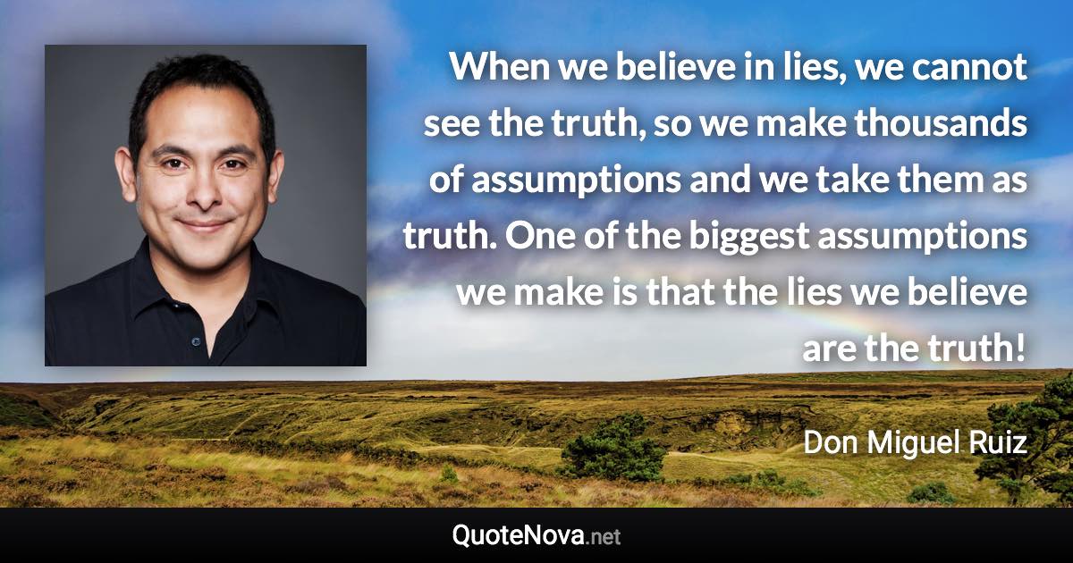 When we believe in lies, we cannot see the truth, so we make thousands of assumptions and we take them as truth. One of the biggest assumptions we make is that the lies we believe are the truth! - Don Miguel Ruiz quote