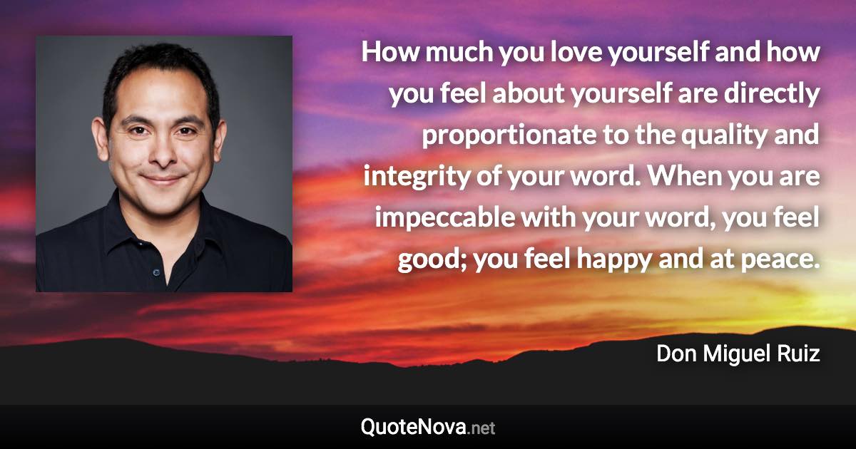 How much you love yourself and how you feel about yourself are directly proportionate to the quality and integrity of your word. When you are impeccable with your word, you feel good; you feel happy and at peace. - Don Miguel Ruiz quote