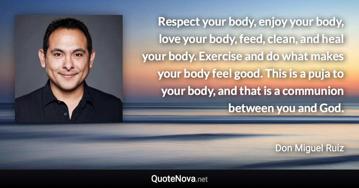 Respect your body, enjoy your body, love your body, feed, clean, and heal your body. Exercise and do what makes your body feel good. This is a puja to your body, and that is a communion between you and God. - Don Miguel Ruiz quote