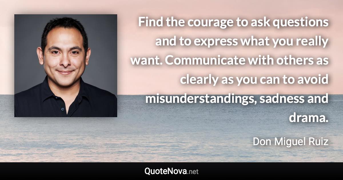 Find the courage to ask questions and to express what you really want. Communicate with others as clearly as you can to avoid misunderstandings, sadness and drama. - Don Miguel Ruiz quote