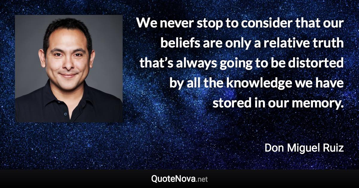 We never stop to consider that our beliefs are only a relative truth that’s always going to be distorted by all the knowledge we have stored in our memory. - Don Miguel Ruiz quote