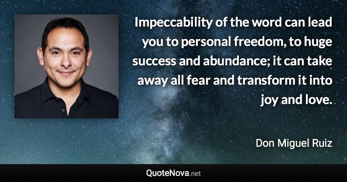 Impeccability of the word can lead you to personal freedom, to huge success and abundance; it can take away all fear and transform it into joy and love. - Don Miguel Ruiz quote