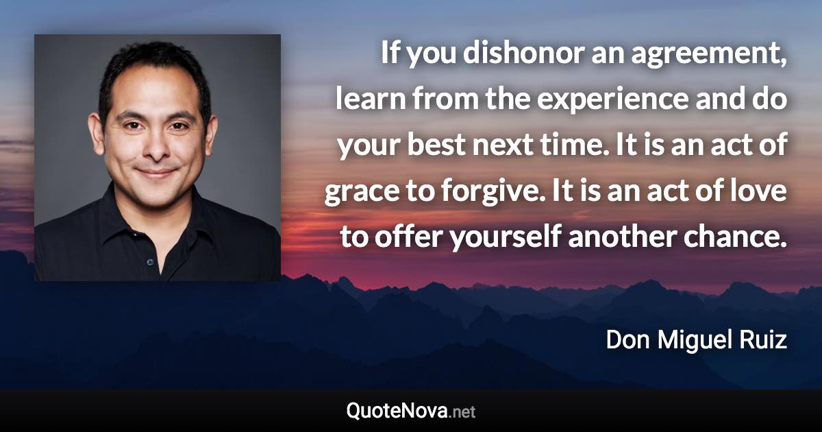 If you dishonor an agreement, learn from the experience and do your best next time. It is an act of grace to forgive. It is an act of love to offer yourself another chance. - Don Miguel Ruiz quote