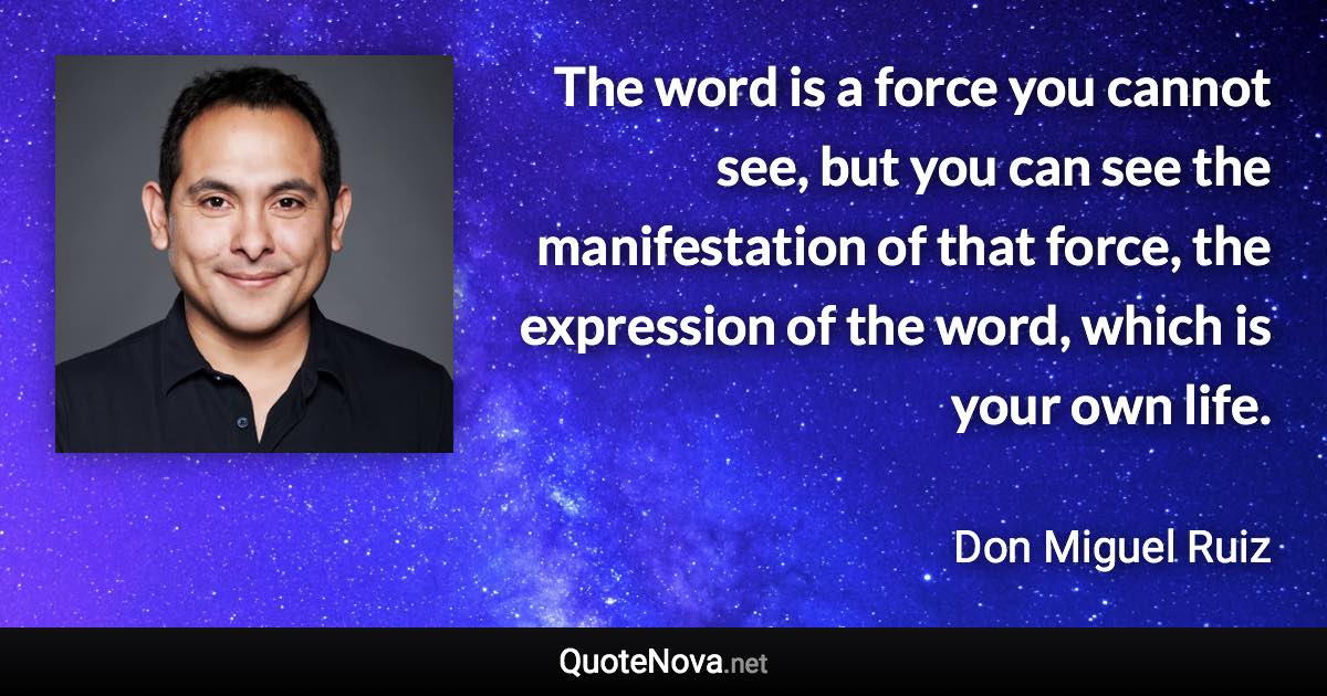 The word is a force you cannot see, but you can see the manifestation of that force, the expression of the word, which is your own life. - Don Miguel Ruiz quote