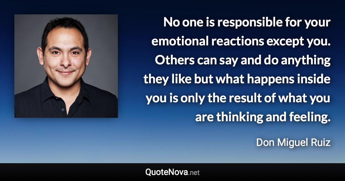 No one is responsible for your emotional reactions except you. Others can say and do anything they like but what happens inside you is only the result of what you are thinking and feeling. - Don Miguel Ruiz quote
