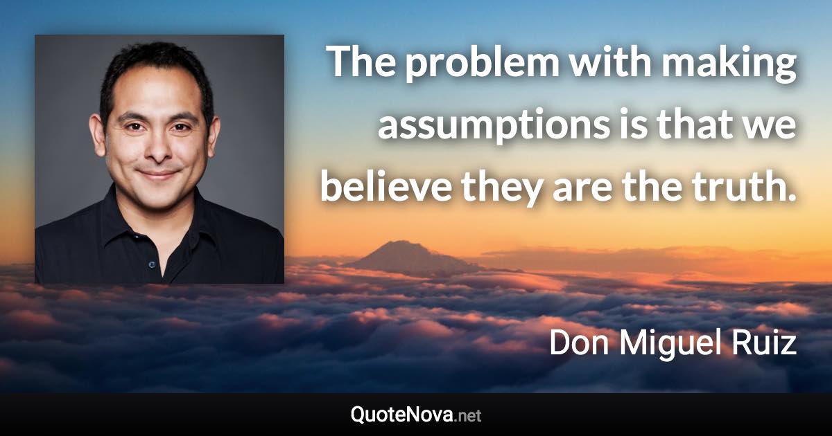 The problem with making assumptions is that we believe they are the truth. - Don Miguel Ruiz quote