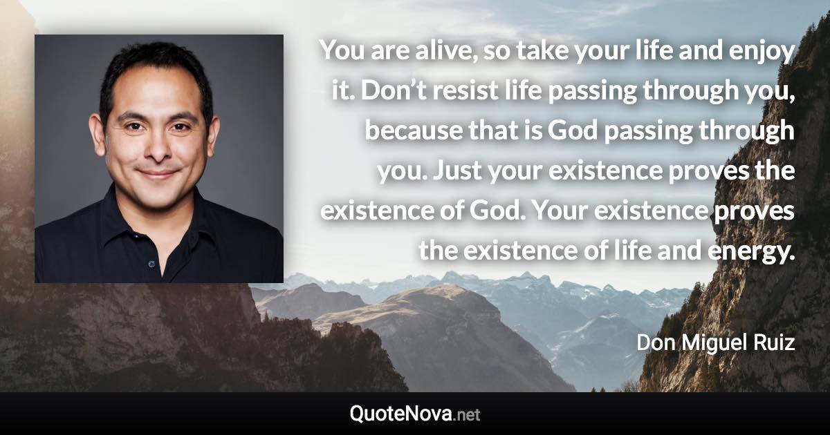 You are alive, so take your life and enjoy it. Don’t resist life passing through you, because that is God passing through you. Just your existence proves the existence of God. Your existence proves the existence of life and energy. - Don Miguel Ruiz quote