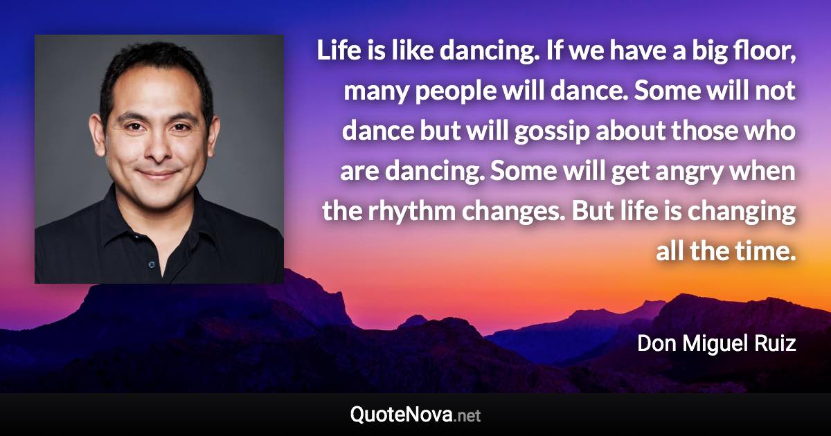 Life is like dancing. If we have a big floor, many people will dance. Some will not dance but will gossip about those who are dancing. Some will get angry when the rhythm changes. But life is changing all the time. - Don Miguel Ruiz quote