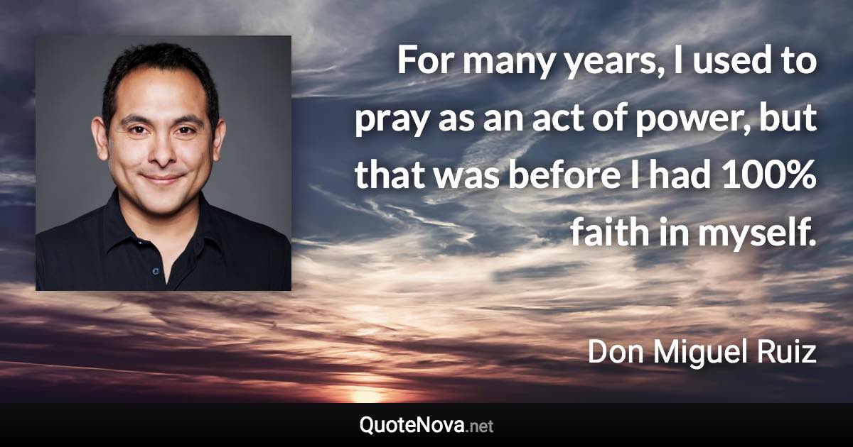 For many years, I used to pray as an act of power, but that was before I had 100% faith in myself. - Don Miguel Ruiz quote