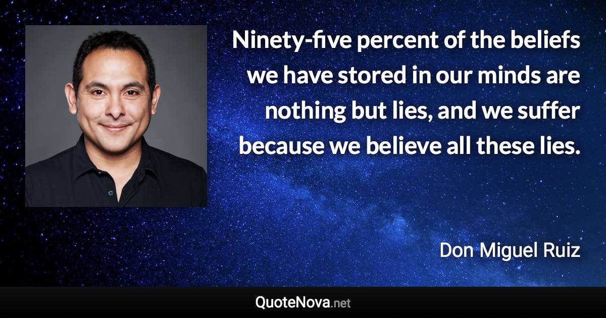 Ninety-five percent of the beliefs we have stored in our minds are nothing but lies, and we suffer because we believe all these lies. - Don Miguel Ruiz quote