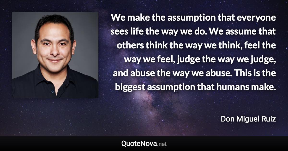 We make the assumption that everyone sees life the way we do. We assume that others think the way we think, feel the way we feel, judge the way we judge, and abuse the way we abuse. This is the biggest assumption that humans make. - Don Miguel Ruiz quote