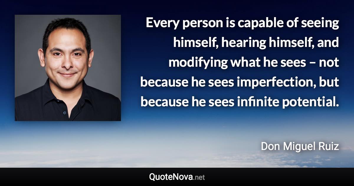 Every person is capable of seeing himself, hearing himself, and modifying what he sees – not because he sees imperfection, but because he sees infinite potential. - Don Miguel Ruiz quote