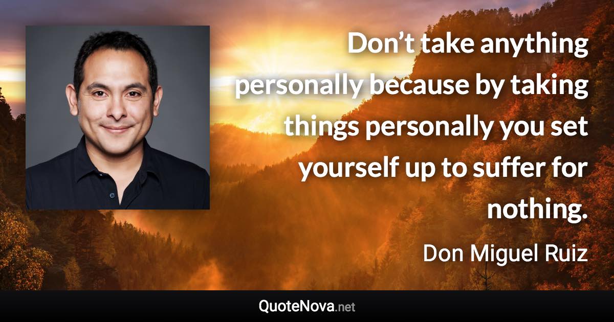 Don’t take anything personally because by taking things personally you set yourself up to suffer for nothing. - Don Miguel Ruiz quote